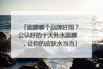 面膜哪个品牌好用？公认好的十大补水面膜，让你的皮肤水当当