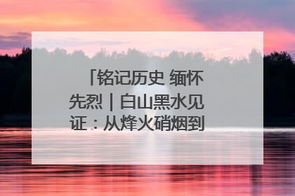 铭记历史 缅怀先烈｜白山黑水见证：从烽火硝烟到振兴热土的巨变