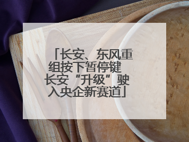长安、东风重组按下暂停键 长安“升级”驶入央企新赛道