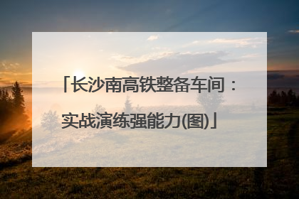 长沙南高铁整备车间：实战演练强能力(图)