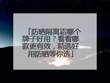 防晒隔离霜哪个牌子好用？看看哪款更有效，精选好用防晒等你选