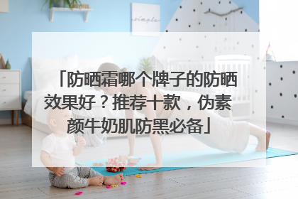 防晒霜哪个牌子的防晒效果好？推荐十款，伪素颜牛奶肌防黑必备