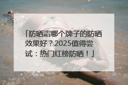 防晒霜哪个牌子的防晒效果好？2025值得尝试：热门红榜防晒！