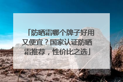 防晒霜哪个牌子好用又便宜？国家认证防晒霜推荐，性价比之选