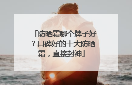 防晒霜哪个牌子好？口碑好的十大防晒霜，直接封神