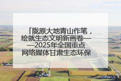 陇原大地青山作笔，绘就生态文明新画卷——2025年全国重点网络媒体甘肃生态环保行主题采访活动综述