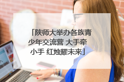 陕师大举办各族青少年交流营 大手牵小手 红烛耀未来