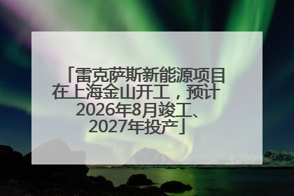 雷克萨斯新能源项目在上海金山开工，预计2026年8月竣工、2027年投产
