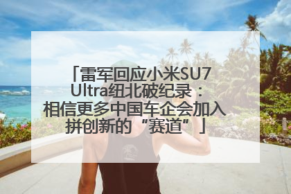 雷军回应小米SU7 Ultra纽北破纪录：相信更多中国车企会加入拼创新的“赛道”