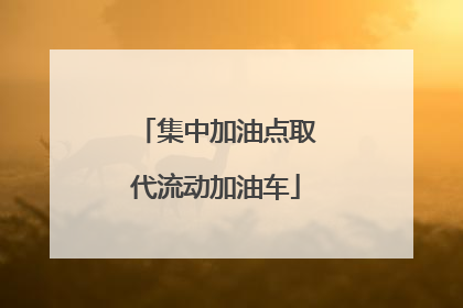 集中加油点取代流动加油车
