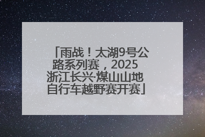 雨战！太湖9号公路系列赛，2025浙江长兴·煤山山地自行车越野赛开赛