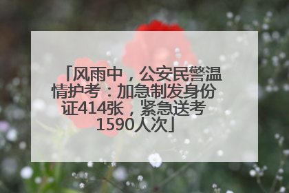 风雨中，公安民警温情护考：加急制发身份证414张，紧急送考1590人次