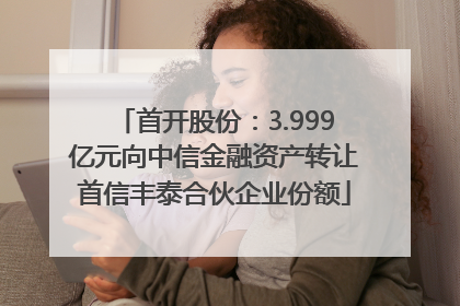 首开股份：3.999亿元向中信金融资产转让首信丰泰合伙企业份额