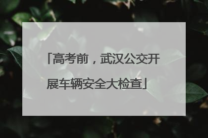 高考前，武汉公交开展车辆安全大检查