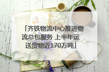 齐铁物流中心推进物流总包服务 上半年运送货物近170万吨