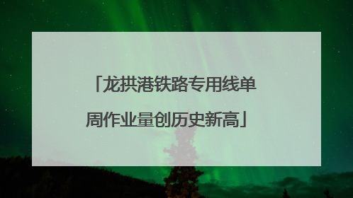 龙拱港铁路专用线单周作业量创历史新高