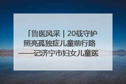 鲁医风采｜20载守护 照亮孤独症儿童前行路——记济宁市妇女儿童医院儿童康复中心主任、副主任技师赵淑珍
