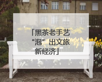 黑茶老手艺“泡”出文旅新经济