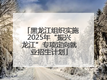 黑龙江组织实施2025年“振兴龙江”专项定向就业招生计划