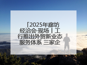 2025年廊坊经洽会·现场丨工行推出外贸新业态服务体系 三家企业首批签约