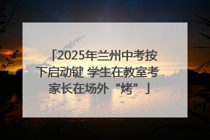 2025年兰州中考按下启动键 学生在教室考 家长在场外“烤”