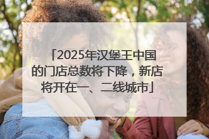 2025年汉堡王中国的门店总数将下降，新店将开在一、二线城市