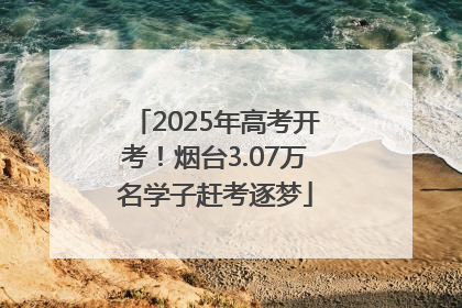 2025年高考开考！烟台3.07万名学子赶考逐梦
