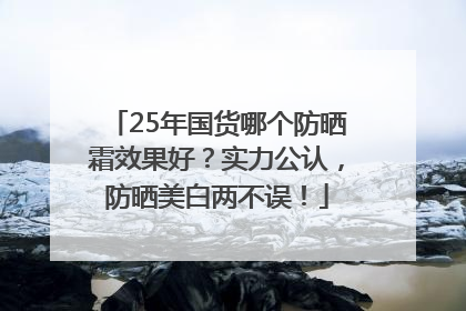 25年国货哪个防晒霜效果好？实力公认，防晒美白两不误！